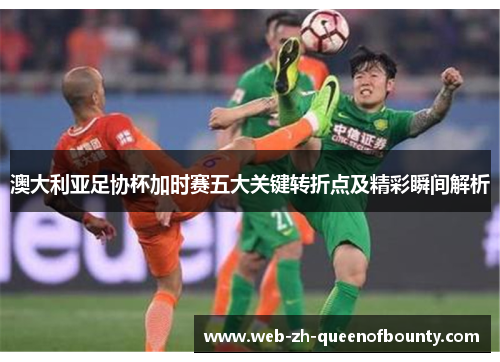 澳大利亚足协杯加时赛五大关键转折点及精彩瞬间解析