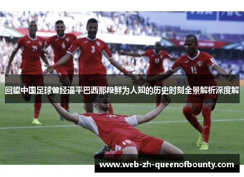 回望中国足球曾经逼平巴西那段鲜为人知的历史时刻全景解析深度解