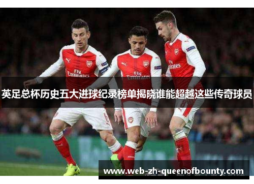 英足总杯历史五大进球纪录榜单揭晓谁能超越这些传奇球员