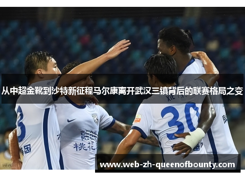 从中超金靴到沙特新征程马尔康离开武汉三镇背后的联赛格局之变