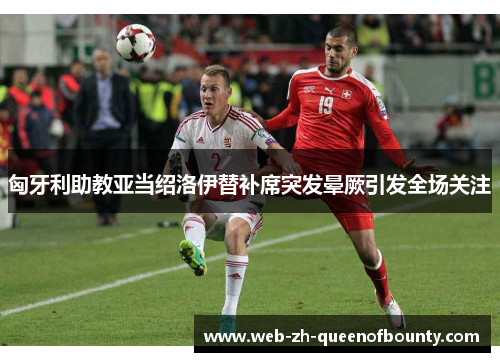 匈牙利助教亚当绍洛伊替补席突发晕厥引发全场关注